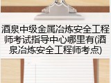 酒泉中级金属冶炼安全工程师考试指导中心哪里有(酒泉冶炼安全工程师考点)