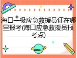 海口一级应急救援员证在哪里报考(海口应急救援员报考点)