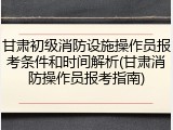 甘肃初级消防设施操作员报考条件和时间解析(甘肃消防操作员报考指南)