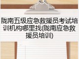 陇南五级应急救援员考试培训机构哪里找(陇南应急救援员培训)