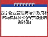 西宁物业管理师培训政府补贴吗具体多少(西宁物业培训补贴)