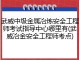 武威中级金属冶炼安全工程师考试指导中心哪里有(武威冶金安全工程师考点)