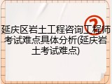 延庆区岩土工程咨询工程师考试难点具体分析(延庆岩土考试难点)