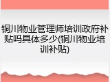 铜川物业管理师培训政府补贴吗具体多少(铜川物业培训补贴)