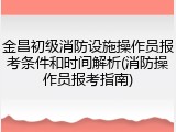金昌初级消防设施操作员报考条件和时间解析(消防操作员报考指南)