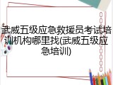 武威五级应急救援员考试培训机构哪里找(武威五级应急培训)