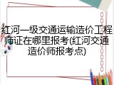 红河一级交通运输造价工程师证在哪里报考(红河交通造价师报考点)