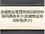 武威物业管理师培训政府补贴吗具体多少(武威物业培训补贴多少)