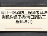 海口一级消防工程师考试培训机构哪里找(海口消防工程师培训)