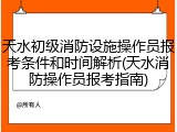 天水初级消防设施操作员报考条件和时间解析(天水消防操作员报考指南)