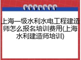 上海一级水利水电工程建造师怎么报名培训费用(上海水利建造师培训)