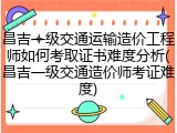 昌吉一级交通运输造价工程师如何考取证书难度分析(昌吉一级交通造价师考证难度)