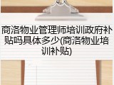商洛物业管理师培训政府补贴吗具体多少(商洛物业培训补贴)