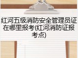 红河五级消防安全管理员证在哪里报考(红河消防证报考点)