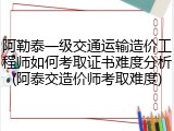 阿勒泰一级交通运输造价工程师如何考取证书难度分析(阿泰交造价师考取难度)