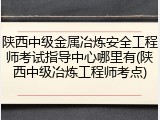 陕西中级金属冶炼安全工程师考试指导中心哪里有(陕西中级冶炼工程师考点)