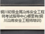 铜川初级金属冶炼安全工程师考试指导中心哪里有(铜川冶炼安全工程师培训)