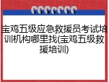 宝鸡五级应急救援员考试培训机构哪里找(宝鸡五级救援培训)
