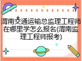 渭南交通运输总监理工程师在哪里学怎么报名(渭南监理工程师报考)