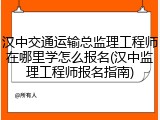 汉中交通运输总监理工程师在哪里学怎么报名(汉中监理工程师报名指南)