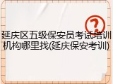 延庆区五级保安员考试培训机构哪里找(延庆保安考训)