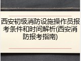 西安初级消防设施操作员报考条件和时间解析(西安消防报考指南)