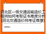 河北区一级交通运输造价工程师如何考取证书难度分析(河北交通造价师考证难度)