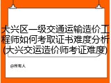 大兴区一级交通运输造价工程师如何考取证书难度分析(大兴交运造价师考证难度)