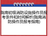 陇南初级消防设施操作员报考条件和时间解析(陇南消防操作员报考指南)