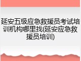 延安五级应急救援员考试培训机构哪里找(延安应急救援员培训)