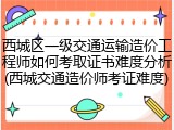 西城区一级交通运输造价工程师如何考取证书难度分析(西城交通造价师考证难度)