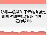 随州一级消防工程师考试培训机构哪里找(随州消防工程师培训)