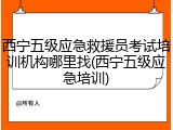 西宁五级应急救援员考试培训机构哪里找(西宁五级应急培训)