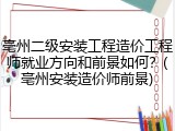 亳州二级安装工程造价工程师就业方向和前景如何？(亳州安装造价师前景)