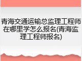 青海交通运输总监理工程师在哪里学怎么报名(青海监理工程师报名)