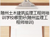 随州土木建筑监理工程师培训学校哪里好(随州监理工程师培训)