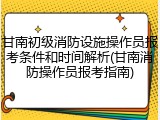 甘南初级消防设施操作员报考条件和时间解析(甘南消防操作员报考指南)