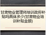 甘肃物业管理师培训政府补贴吗具体多少(甘肃物业培训补贴金额)