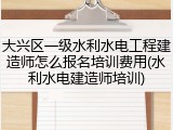 大兴区一级水利水电工程建造师怎么报名培训费用(水利水电建造师培训)