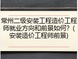 常州二级安装工程造价工程师就业方向和前景如何？(安装造价工程师前景)
