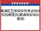 黄浦区五级保安员考试培训机构哪里找(黄浦保安培训查询)