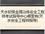 天水初级金属冶炼安全工程师考试指导中心哪里有(天水安全工程师指导)