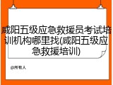 咸阳五级应急救援员考试培训机构哪里找(咸阳五级应急救援培训)