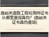 嘉峪关道路工程检测师证书从哪里查询真伪？(嘉峪关证书真伪查询)
