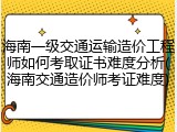 海南一级交通运输造价工程师如何考取证书难度分析(海南交通造价师考证难度)