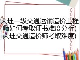 大理一级交通运输造价工程师如何考取证书难度分析(大理交通造价师考取难度)