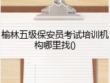 榆林五级保安员考试培训机构哪里找()