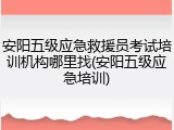 安阳五级应急救援员考试培训机构哪里找(安阳五级应急培训)