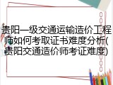 贵阳一级交通运输造价工程师如何考取证书难度分析(贵阳交通造价师考证难度)