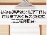 鹤壁交通运输总监理工程师在哪里学怎么报名(鹤壁监理工程师报名)